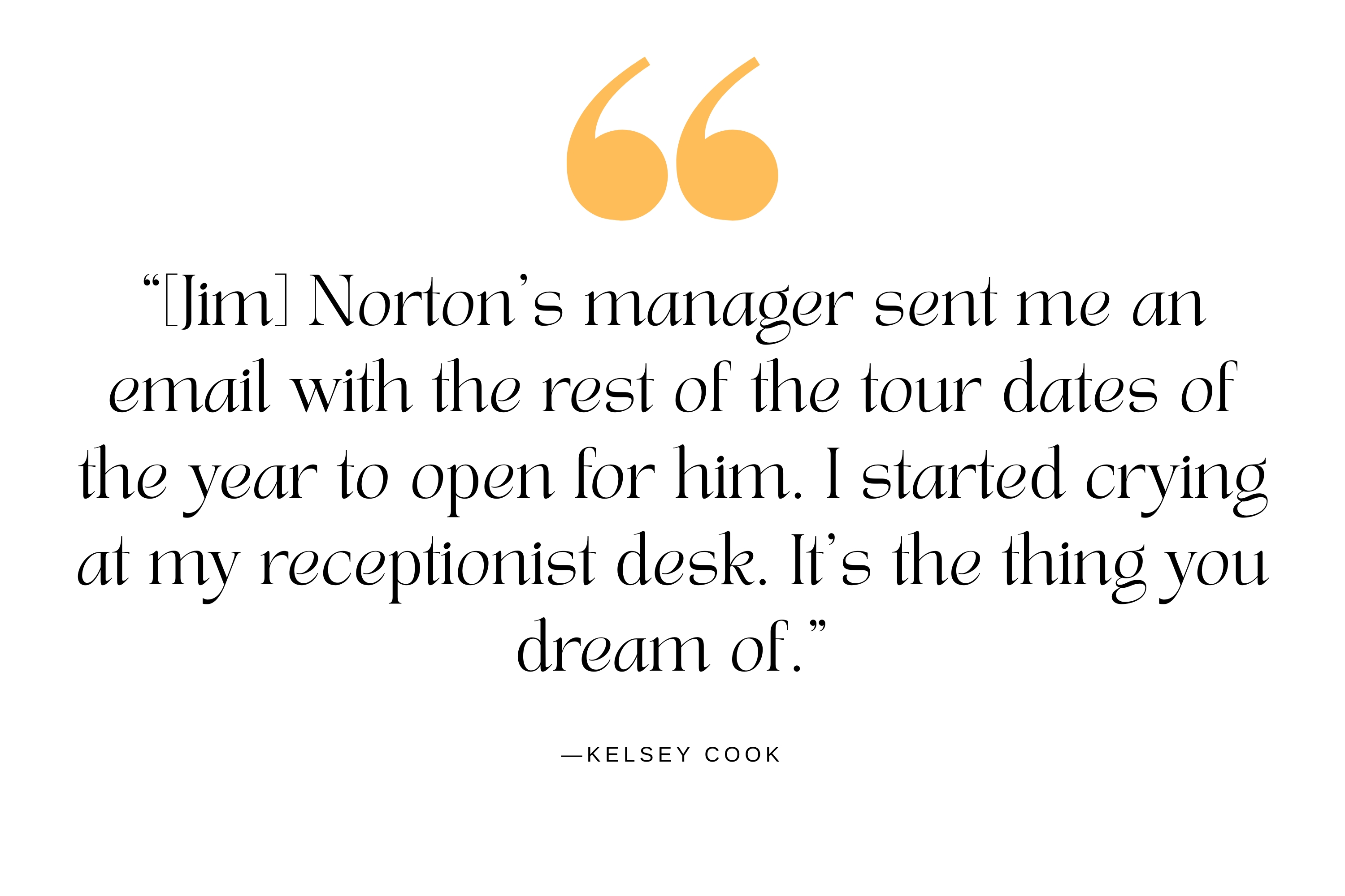 A quote from Kelsey Cook about when Jim Norton hired her to open for him on a stand-up tour